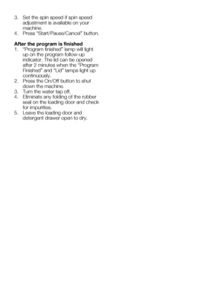 Page 56EN22
3. Set the spin speed if spin speed 
adjustment is available on your 
machine.
4.	 Press	“Start/Pause/Cancel”	button.	
After the program is finished
1.	 “Program	finished”	lamp	will	light	 up on the program follow-up 
indicator. The lid can be opened 
after	2	minutes	when	the	“Program	
Finished”	and	“Lid”	lamps	light	up	
continuously.  
2.	 Press	the	On/Off	button	to	shut	 down the machine.
3.  Turn the water tap off.
4.  Eliminate any folding of the rubber 
seal on the loading door and check 
for...