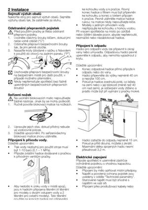 Page 2727	-	CZ
2 Instalace
Sejmutí výztuh obalůNakloňte	stroj	pro	sejmutí	výztuh	obalů.	Sejměte výztuhy	obalů	tak,	že	zatáhnete	za	stuhu.
Odstranění přepravních pojistek
A	Před	použitím	pračky	je	třeba	odstranit	přepravní	pojistky.1.	Uvolněte	všechny	šrouby	klíčem,	dokud	jimi	nelze	volně	otáčet	(“C”)2.	Odstraňte	přepravní	bezpečnostní	šrouby	tak,	že	jimi	jemně	otočíte.3.	Nasaďte	kryty	((dodané	v	sáčku	s	Návodem	k	použití)	do	otvorů	na	zadním	panelu.	(“P”)
    
C Uschovejte	přepravní	bezpečnostní	šrouby	na...