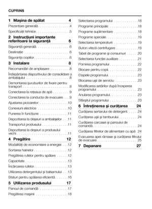 Page 33RO
CUPRINS
1 Maşina de spălat  4
Prezentare generală. . . . . . . . . . . . . . . . .4
Specificaţii tehnice. . . . . . . . . . . . . . . . . .5
2 Instrucţiuni importante 
referitoare la siguranţă  6
Siguranţă generală. . . . . . . . . . . . . . . . . .6
Destinaţie  . . . . . . . . . . . . . . . . . . . . . . . .6
Siguranţa copiilor. . . . . . . . . . . . . . . . . . .6
3  Instalare  8
Recomandări de amplasare. . . . . . . . . . .8
Îndepărtarea dispozitivului de consolidare a ambalajului  . . . . . . . ....