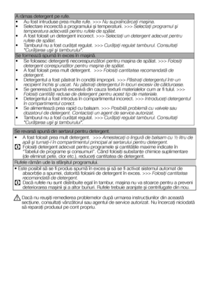 Page 3131RO
A rămas detergent pe rufe. 
• Au fost intruduse prea multe rufe. >>> Nu supraîncărcaţi maşina.• Selectare incorectă a programului şi temperaturii. >>> Selectaţi programul şi temperatura adecvată pentru rufele de spălat.• A fost folosit un detergent incorect. >>> Selectaţi un detergent adecvat pentru rufele de spălat.• Tamburul nu a fost curăţat regulat. >>> Curăţaţi regulat tamburul. Consultaţi "Curăţarea uşii şi tamburului".
Se formează spumă în exces în maşină.
• Se folosesc detergenţi...
