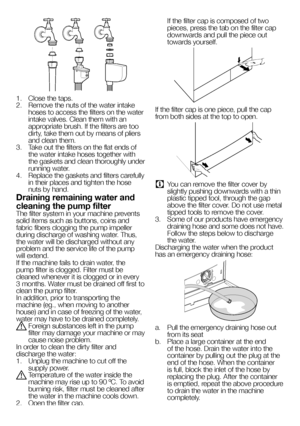 Page 5656EN
1.  Close the taps.2.  Remove the nuts of the water intake hoses to access the filters on the water intake valves. Clean them with an appropriate brush. If the filters are too dirty, take them out by means of pliers and clean them.3.  Take out the filters on the flat ends of the water intake hoses together with the gaskets and clean thoroughly under running water.4.  Replace the gaskets and filters carefully in their places and tighten the hose nuts by hand.
Draining remaining water and 
cleaning...