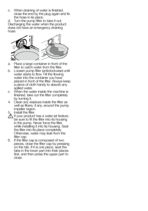 Page 5757EN
c.  When draining of water is finished, close the end by the plug again and fix the hose in its place.d.  Turn the pump filter to take it out.Discharging the water when the product does not have an emergency draining hose:
a.  Place a large container in front of the filter to catch water from the filter.b.  Loosen pump filter (anticlockwise) until water starts to flow. Fill the flowing water into the container you have placed in front of the filter. Always keep a piece of cloth handy to absorb any...