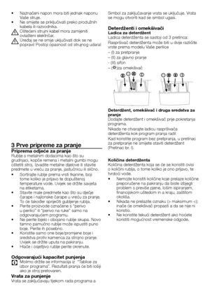 Page 4040	-	HR
•		Naznačeni	napon	mora	biti	jednak	naponu	Vaše	struje.•		Ne	smijete	se	priključivati	preko	produžnih	kabela	ili	razvodnika.
B Oštećeni	strujni	kabel	mora	zamijeniti	ovlašteni	električar.
B Uređaj	se	ne	smije	uključivati	dok	se	ne	popravi!	Postoji	opasnost	od	strujnog	udara!
3 Prve pripreme za pranje
Priprema odjeće za pranjeRublje	s	metalnim	dodacima	kao	što	su	grudnjaci,	kopče	remena	i	metalni	gumbi	mogu	oštetiti	stroj.	Izvadite	metalne	dijelove	ili	stavite	predmete	u	vreću	za	pranje,...