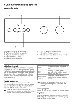 Page 4141	-	HR
4 Odabir programa i rad s perilicom
Upravljačka ploča
1	-	Tipka	za	izbor	brzine	centrifuge*
2	-	Tipka	za	postavljanje	temperature*
3	-	Tipka	za	Start/Pauzu/Opoziv
4	-	Tipke	pomoćne	funkcije
5	-	Tipka	za	izbor	programa
6	-	Tipka	za	uključivanje/isključivanje
7	-	Indikatori	za	slijed	programa
8	-	Indikator	brave	koju	djeca	ne	mogu	otvoriti*
*	Sukladno	modelu	Vaše	perilice
Uključivanje strojaMožete	pripremiti	perilicu	za	odabir	programa	pritiskom	na	gumb	za	Uključivanje/isključivanje.	Kad	pritisnete...