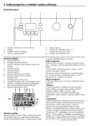 Page 1818 - CZ
4  Volba programu a ovládání vašeho přístroje
1	-	 Tlačítko	nastavení	rychlosti	otáček
2	-	 Displej
3	-	 Tlačítko	nastavení	teploty	
4	-	 Tlačítko	volby	programu	5	-	 Hlavní	vypínač	
6	-	 Tlačítko	pro	odložený	start	(+/-)
7	-	 Tlačítka	pomocných	funkcí
8	-	 Tlačítko	start/pauza/zrušit
Kontrolní panel
1
6 78
2
3 45
Symboly displeje
a	-	 Symbol	ždímání
b	-	 Ukazatel	rychlosti	ždímání
c	-	 Symbol	odpojení	vody	(podle	modelu	vaší	
pračky)
d	-	 Symbol	úspory
e	-	 Ukazatel	teploty
f	-		 Symbol	teploty...