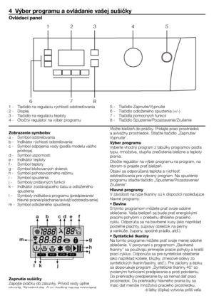 Page 3131 - SK
4  Výber programu a ovládanie vašej sušičky
1	-	 Tlačidlo	na	reguláciu	rýchlosti	odstreďovania
2	-	 Displej
3	-	 Tlačidlo	na	reguláciu	teploty	
4	-	 Otočný	regulátor	na	výber	programu	5	-	 Tlačidlo	Zapnutie/Vypnutie	
6	-	 Tlačidlo	odloženého	spustenia	(+/-)
7	-	 Tlačidlá	pomocných	funkcií
8	-	 Tlačidlo	Spustenie/Pozastavenie/Zrušenie
Ovládací panel
Zobrazenie symbolov
a	-	 Symbol	odstreïovania
b	-	 Indikátor	rýchlosti	odstreïovania
c	-	 Symbol	odpojenia	vody	(podľa	modelu	vášho	
prístroja)
d	-...