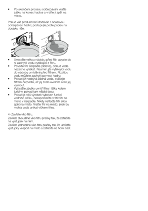Page 3737	-	CZ
•		 Po	skončení	procesu	odčerpávání	vraťte	zátku	na	konec	hadice	a	vraťte	ji	zpět	na	místo.
Pokud	váš	produkt	není	dodáván	s	nouzovou	odčerpávací	hadicí,	postupujte	podle	popisu	na 	obrázku	níže	:
•		 Umístěte	velkou	nádobu	před	filtr,	abyste	do	ní	zachytili	vodu	vytékající	z	filtru.•		 Povolte	filtr	čerpadla	(doleva),	dokud	voda	nezačne	vytékat.	Nasměrujte	vytékající	vodu	do	nádoby	umístěné	před	filtrem.	Rozlitou	vodu	můžete	zachytit	pomocí	hadru.•		 Pokud	již	nezbývá	žádná	voda,	otáčejte...