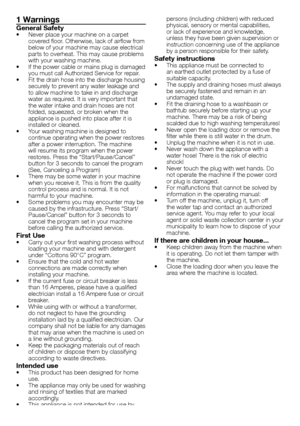 Page 22 - EN
1 Warnings
General Safety•	 Never	place	your	machine	on	a	carpet	covered	floor.	Otherwise,	lack	of	airflow	from	below	of	your	machine	may	cause	electrical	parts	to	overheat.	This	may	cause	problems	with	your	washing	machine.•	 If	the	power	cable	or	mains	plug	is	damaged	you	must	call	Authorized	Service	for	repair.•	 Fit	the	drain	hose	into	the	discharge	housing	securely	to	prevent	any	water	leakage	and	to	allow	machine	to	take	in	and	discharge	water	as	required.	It	is	very	important	that	the	water...