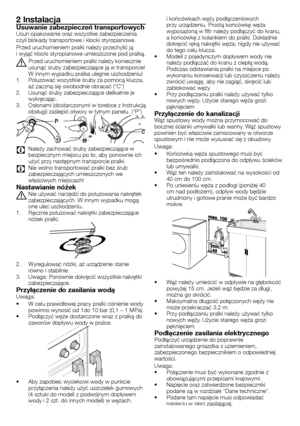 Page 4242	-	PL
2 InstalacjaUsuwanie zabezpieczeń transportowychUsuń	opakowanie	oraz	wszystkie	zabezpieczenia	czyli	blokady	transportowe	i	klocki	styropianowe.
Przed	uruchomieniem	pralki	należy	przechylić	ją	i	wyjąć	 klocki	 styropianowe	 umieszczone	pod	pralką.
A Przed	uruchomieniem	pralki	należy	koniecznie	usunąć	śruby	zabezpieczające	ją	w	transporcie!	W	innym	wypadku	pralka	ulegnie	uszkodzeniu!1.	Poluzować	wszystkie	śruby	za	pomocą	klucza,	aż	zaczną	się	swobodnie	obracać	(“C”)2.	Usunąć	śruby	zabezpieczające...