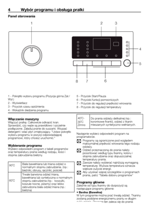 Page 4444	-	PL
4 Wybór programu i obsługa pralki
Panel sterowania
1	-	Pokrętło	wyboru	programu	(Pozycja	górna	Zał./Wył.)
2	-	Wyświetlacz
3	-	Przycisk	czasu	opóźnienia
4	-	Wskaźnik	śledzenia	programu
5	-	Przycisk	Start/Pauza
6	-	Przyciski	funkcji	pomocniczych
7	-	Przycisk	do	regulacji	prędkości	wirowania
8	-	Przycisk	do	regulacji	temperatury
Włączanie maszynyWłączyć	pralkę.	Całkowicie	odkręcić	kran.	Sprawdzić,	czy	węże	są	prawidłowo	i	szczelnie	podłączone.	Załaduj	pranie	do	suszarki.	Wsypać	detergent	i	wlać	płyn...