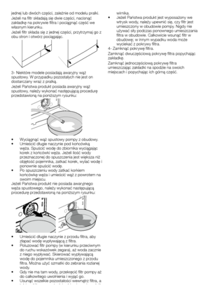 Page 5050	-	PL
jednej	lub	dwóch	części,	zależnie	od	modelu	pralki.
Jeżeli	na	filtr	składają	się	dwie	części,	nacisnąć	zakładkę	na	pokrywie	filtra	i	pociągnąć	część	we	własnym	kierunku.
Jeżeli	filtr	składa	się	z	jednej	części,	przytrzymaj	go	z	obu	stron	i	otwórz	pociągając.
3-	Niektóre	modele	posiadają	awaryjny	wąż	spustowy.	W	przypadku	pozostałych	nie	jest	on	dostarczany	wraz	z	pralką.
Jeżeli	Państwa	produkt	posiada	awaryjny	wąż	spustowy,	należy	wykonać	następującą	procedurę	przedstawioną	na	poniższym	rysunku:...