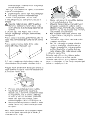 Page 5050	-	HR
bude	začepljen.	Da	biste	očistili	filtar	pumpe	morate	izbaciti	vodu.Osim	toga,	vodu	ćete	morati	u	potpunosti	izbaciti	u	sljedećim	slučajevima:
•		prije	transporta	perilice	(npr.	Kod	preseljenja)•		kad	postoji	opasnost	od	zamrzavanjaDa	biste	očistili	prljavi	filtar	i	ispustili	vodu;
1-	Isključite	perilicu	da	biste	prekinuli	dovod	el.	energije.
A U	perilici	može	biti	vode	od	90°C.	Zato	se	filtar	smije	čistiti	samo	nakon	što	se	voda	unutra	ohladila	da	biste	izbjegli	opasnost	od	opeklina.2-	Otvorite...