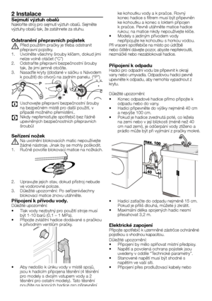 Page 2929	-	CZ
2 Instalace
Sejmutí výztuh obalůNakloňte	stroj	pro	sejmutí	výztuh	obalů.	Sejměte výztuhy	obalů	tak,	že	zatáhnete	za	stuhu.
Odstranění přepravních pojistek
A	Před	použitím	pračky	je	třeba	odstranit	přepravní	pojistky.1.	Uvolněte	všechny	šrouby	klíčem,	dokud	jimi	nelze	volně	otáčet	(“C”)2.	Odstraňte	přepravní	bezpečnostní	šrouby	tak,	že	jimi	jemně	otočíte.3.	Nasaďte	kryty	((dodané	v	sáčku	s	Návodem	k	použití)	do	otvorů	na	zadním	panelu.	(“P”)
    
C Uschovejte	přepravní	bezpečnostní	šrouby	na...