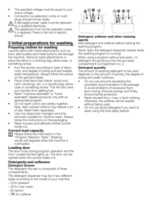 Page 44 - EN
•		 The	specified	voltage	must	be	equal	to	your	mains	voltage.•		 Connection	via	extension	cords	or	multi-plugs	should	not	be	made.
B	A	damaged	power	cable	must	be	replaced	by	a	qualified	electrician.
B	The	appliance	must	not	be	operated	unless	it	is	repaired!	There	is	the	risk	of	electric	shock!
3 Initial preparations for washing
Preparing clothes for washingLaundry	items	with	metal	attachments	such	as,	bras,	belt	buckles	and	metal	buttons	will	damage	the	machine.	Remove	metal	attachments	or...