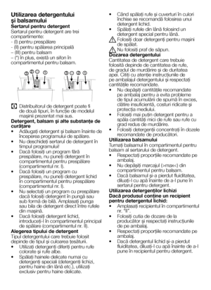 Page 1414RO
Utilizarea detergentului 
şi balsamului
Sertarul pentru detergent
Sertarul pentru detergent are trei compartimente:
- (I) pentru prespălare
- (II) pentru spălarea principală
– (III) pentru balsam
– (*) în plus, există un sifon în compartimentul pentru balsam.
1
2
3 1
2
3
C Distribuitorul de detergent poate fi de două tipuri, în funcţie de modelul maşinii prezentat mai sus.
Detergent, balsam şi alte substanţe de curăţare
•  Adăugaţi detergent şi balsam înainte de începerea programului de spălare.
•...