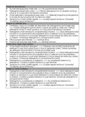 Page 3232RO
Rufele se decolorează.
• Au fost intruduse prea multe rufe. >>> Nu supraîncărcaţi maşina.
• Detergentul folosit este umed. >>> Păstraţi detergentul într-un recipient închis şi uscat şi nu îl supuneţi la temperaturi excesive.
• A fost selectată o temperatură prea mare. >>> Selectaţi programul şi temperatura în funcţie de tipul şi gradul de murdărire al rufelor.
• Tamburul nu a fost curăţat regulat. >>> Curăţaţi regulat tamburul. Consultaţi "Curăţarea uşii şi tamburului".
Maşina nu clăteşte...