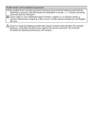 Page 3434RO
Rufele rămân ude la sfârşitul programului.
• Este posibil să se fi produs spumă în exces şi să se fi activat sistemul automat de absorbţie a spumei, datorită folosirii de detergent în exces. >>> Folosiţi cantitatea recomandată de detergent.
C Dacă rufele nu sunt distribuite egal în tambur, maşina nu va stoarce pentru a preveni deteriorarea maşinii şi a altor bunuri. Rufele trebuie aranjate şi centrifugate din nou.
A Dacă nu reuşiţi remedierea problemelor după urmarea instrucţiunilor din această...