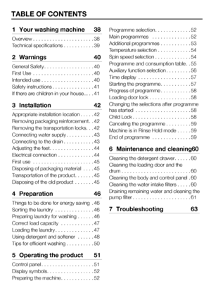 Page 3737EN
TABLE OF CONTENTS
1 Your washing machine  38
Overview. . . . . . . . . . . . . . . . . . . . . .38
Technical specifications. . . . . . . . . . .39
2 Warnings  40
General Safety. . . . . . . . . . . . . . . . . .40
First Use  . . . . . . . . . . . . . . . . . . . . . .40
Intended use. . . . . . . . . . . . . . . . . . .40
Safety instructions. . . . . . . . . . . . . . .41
If there are children in your house.... .41
3  Installation  42
Appropriate installation location. . . . .42
Removing packaging...