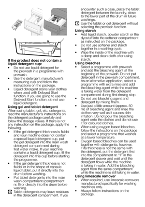 Page 4949EN
 
If the product does not contain a liquid detergent cup:
• Do not use liquid detergent for the prewash in a programme with prewash.
• Use the detergent manufacturer’s measuring cup and follow the instructions on the package.
• Liquid detergent stains your clothes when used with Delayed Start function. If you are going to use the Delayed Start function, do not use liquid detergent.
Using gel and tablet detergent
When using tablet, gel, etc. detergents, read the manufacturer’s instructions on 
the...