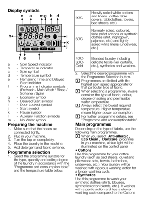 Page 5252EN
Display symbols
F1F2F3F4
a - Spin Speed indicator
b  - Temperature indicator
c  - Spin symbol
d  - Temperature symbol
e  - Remaining Time and Delayed Start indicator
f  - Programme Indicator symbols (Prewash / Main Wash / Rinse / Softener / Spin)
g  - Economy symbol
h  - Delayed Start symbol
i  - Door Locked symbol
j  - Start symbol
k  - Pause symbol
l  - Auxiliary Function symbols
m  -  No Water symbol
Preparing the machine
1. Make sure that the hoses are connected tightly. 
2. Plug in your...