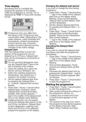 Page 5757EN
Time display
Remaining time to complete the programme appears on the display while the programme is running. Tim is displayed as “01:30” in hours and minutes format.
C Programme time may differ from the values in the "Programme and consumption table" depending on the water pressure, water hardness and temperature, ambient temperature, amount and the type of laundry, auxiliary functions selected and the changes at the mains voltage.
Delayed start
With the Delayed Start function the startup of...