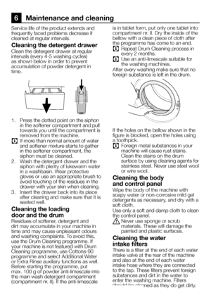 Page 6060EN
6 Maintenance and cleaning
Service life of the product extends and frequently faced problems decrease if cleaned at regular intervals.
Cleaning the detergent drawer
Clean the detergent drawer at regular intervals (every 4-5 washing cycles) as shown below in order to prevent accumulation of powder detergent in time.
1. Press the dotted point on the siphon in the softener compartment and pull towards you until the compartment is removed from the machine.
C If more than normal amount of water and...