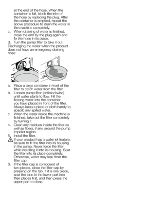 Page 6262EN
at the end of the hose. When the container is full, block the inlet of the hose by replacing the plug. After the container is emptied, repeat the above procedure to drain the water in the machine completely.
c. When draining of water is finished, close the end by the plug again and fix the hose in its place.
d. Turn the pump filter to take it out.
Discharging the water when the product does not have an emergency draining hose:
a. Place a large container in front of the filter to catch water from the...