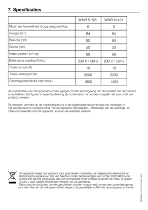 Page 2626 - FL
WMB	61621WMB	61421
6 6
84 84
60 60
50 50
69 69
230	V	/	50Hz 230	V	/	50Hz
10 10
2200 2200
1600 1400
7  Specificaties
De	specificaties	van	dit	apparaat	kunnen	wijzigen	zonder	kennisgeving	om	de	kwaliteit	van	het	product	
te	verbeteren.	De	figuren	in	deze	handleiding	zijn	schematisch	en	komen	mogelijk	niet	exact	met	uw	
product	overeen.
De	waarden	vermeld	op	de	machinelabels	of	in	de	bijgeleverde	documentatie	zijn	verkregen	in	
het	laboratorium	in	overeenkomst	met	de	relevante	standaarden....