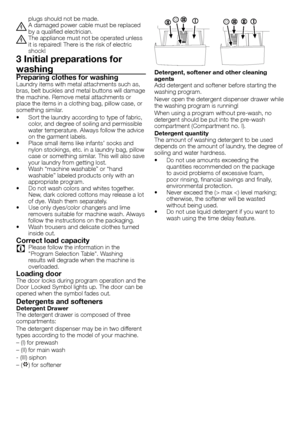 Page 3030 - EN
plugs	should	not	be	made.
B	A	damaged	power	cable	must	be	replaced	by	a	qualified	electrician.
B	The	appliance	must	not	be	operated	unless	it	is	repaired!	There	is	the	risk	of	electric	
shock!
3 Initial preparations for 
washing
Preparing clothes for washingLaundry	items	with	metal	attachments	such	as,	
bras,	belt	buckles	and	metal	buttons	will	damage	
the	machine.	Remove	metal	attachments	or	
place	the	items	in	a	clothing	bag,	pillow	case,	or	
something	similar.
•	 Sort	the	laundry	according	to...