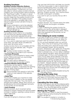 Page 3434 - EN
Auxiliary functionsAuxiliary Function Selection Buttons
Select	the	required	auxiliary	functions	before	
starting	the	program.	Furthermore,	you	may	
also	select	or	cancel	auxiliary	functions	that	are	
suitable	to	the	running	program	without	pressing	
the	"Start/Pause"	button.	To	select	or	cancel	
the	auxiliary	functions,	the	machine	must	be	at	
any	prior	stage	than	the	auxiliary	function	to	be	
selected	or	cancelled.	If	the	auxiliary	function	
cannot	be	selected	or	cancelled,	light	of	the...