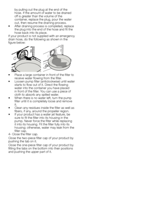 Page 3737 - EN
by	pulling	out	the	plug	at	the	end	of	the	
hose.	If	the	amount	of	water	to	be	drained	
off	is	greater	than	the	volume	of	the	
container,	replace	the	plug,	pour	the	water	
out,	then	resume	the	draining	process.
•		 After	draining	process	is	completed,	replace	 the	plug	into	the	end	of	the	hose	and	fit	the	
hose	back	into	its	place.
If	 your	 product	 is	not	 supplied	 with	an	emergency	
drain	hose,	do	the	following	as	shown	in	the	
figure	below:
•		 Place	a	large	container	in	front	of	the	filter...