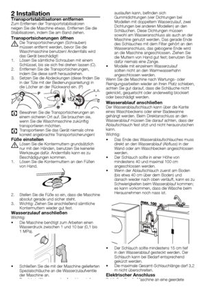 Page 4242 - DE
2 InstallationTransportstabilisatoren entfernenZum	Entfernen	der	Transportstabilisatoren	
neigen	Sie	die	Maschine	etwas.	Entfernen	Sie	die	
Stabilisatoren,	indem	Sie	am	Band	ziehen.
Transportsicherungen öffnen
A	Die	Transportsicherungen	(Schrauben)	müssen	entfernt	werden,	bevor	Sie	die	
Waschmaschine	benutzen!	Andernfalls	wird	
das	Gerät	beschädigt!
1.	 Lösen	Sie	sämtliche	Schrauben	mit	einem	 Schlüssel,	bis	sie	sich	frei	drehen	lassen	(C).
2.	 Entfernen	Sie	die	Transportsicherungen,	 indem	Sie...