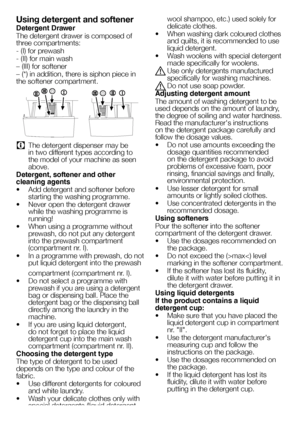 Page 1414EN
Using detergent and softener
Detergent Drawer
The detergent drawer is composed of 
three compartments:
- (I) for prewash
- (II) for main wash
– (III) for softener
– (*) in addition, there is siphon piece in 
the softener compartment.
C The detergent dispenser may be 
in two different types according to 
the model of your machine as seen 
above.
Detergent, softener and other 
cleaning agents
•  Add detergent and softener before 
starting the washing programme.
•  Never open the detergent drawer...