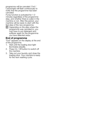 Page 2525EN
programme will be canceled. End / 
Cancel light will flash continuously to 
notify that the programme has been 
canceled. 
Pump function is activated for 1-2 
minutes regardless of the programme 
step, and whether there is water in the 
machine or not. After this period, your 
machine will be ready to start with the 
first step of the new programme.
C Depending on the step where the 
programme was canceled in, you 
may have to put detergent and 
softener again for the programme 
you have selected...