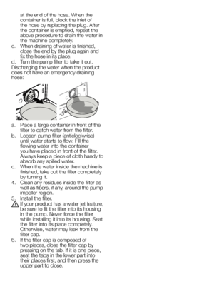 Page 2828EN
at the end of the hose. When the 
container is full, block the inlet of 
the hose by replacing the plug. After 
the container is emptied, repeat the 
above procedure to drain the water in 
the machine completely.
c.  When draining of water is finished, 
close the end by the plug again and 
fix the hose in its place.
d.  Turn the pump filter to take it out.
Discharging the water when the product 
does not have an emergency draining 
hose:
a.  Place a large container in front of the 
filter to catch...