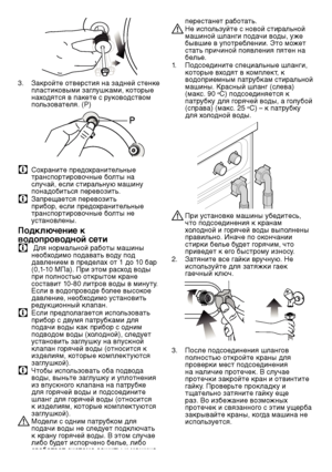 Page 4343RU
3. Закр\fйте \fтверстия на\ш задней стенке 
\bластик\fвыми заглушками, к\fт\fрые 
нах\fдятся в \bакете с рук\fв\fдств\fм 
\b\fльз\fвателя. (P)
C С\fхраните \bред\fхранительные 
транс\b\fртир\fв\fчные б\fлты на 
случай, если стиральную машину 
\b\fнад\fбиться \bерев\fзит\шь.
C За\bрещается \bерев\fзит\шь 
\bриб\fр, если \bред\fхранительные 
транс\b\fртир\fв\fчные б\fлты не 
устан\fвлены.
Подключение к 
водопроводной сети
C  Для н\fрмальн\fй раб\fты машины 
не\fбх\fдим\f \b\fдавать в\fду \b\fд...