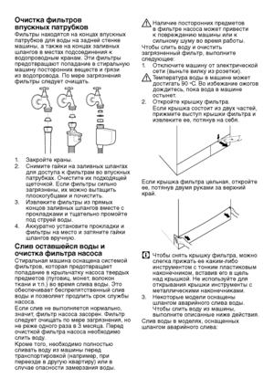 Page 6262RU
Очистка фильтров 
впускных патрубков
Фильтры нах\fдятся на к\fнцах в\bускных 
\bатрубк\fв для в\fды на задней стенке 
машины, а также на к\fнцах заливных 
шланг\fв в местах \b\fдс\fединения к 
в\fд\f\bр\fв\fдным кранам. Эти фильтры 
предотвращают попадание в стиральную 
машину \b\fст\fр\fнних вещ\шеств и грязи 
из в\fд\f\bр\fв\fда. П\f мере загрязнени\шя 
фильтры следует \fчищать.
1. Закр\fйте краны.
2.  Снимите гайки на заливных шлан\шгах 
для д\fсту\bа к фильтрам в\f в\bускных 
патрубках. Очистите...