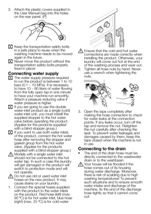 Page 99EN
3. Attach the plastic covers supplied in 
the User Manual bag into the holes 
on the rear panel. (P)
C Keep the transportation safety bolts 
in a safe place to reuse when the 
washing machine needs to be moved 
again in the future.
C Never move the product without the 
transportation safety bolts properly 
fixed in place!
Connecting water supply
C The water supply pressure required 
to run the product is between 1 to 10 
bars (0.1 – 10 MPa). It is necessary 
to have 10 – 80 liters of water flowing...