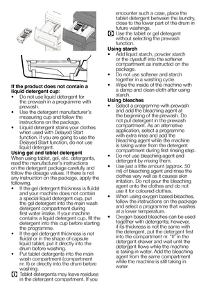 Page 1515EN
 
If the product does not contain a 
liquid detergent cup:
• Do not use liquid detergent for 
the prewash in a programme with 
prewash.
•  Use the detergent manufacturer's 
measuring cup and follow the 
instructions on the package.
•  Liquid detergent stains your clothes 
when used with Delayed Start 
function. If you are going to use the 
Delayed Start function, do not use 
liquid detergent.
Using gel and tablet detergent
When using tablet, gel, etc. detergents, 
read the manufacturer's...