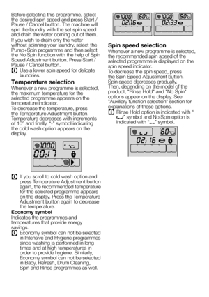 Page 2020EN
Before selecting this programme, select 
the desired spin speed and press Start / 
Pause / Cancel button. The machine will 
spin the laundry with the set spin speed 
and drain the water coming out of them.
If you wish to drain only the water 
without spinning your laundry, select the 
Pump+Spin programme and then select 
the No Spin function with the help of Spin 
Speed Adjustment button. Press Start / 
Pause / Cancel button.
C Use a lower spin speed for delicate 
laundries.
Temperature selection...