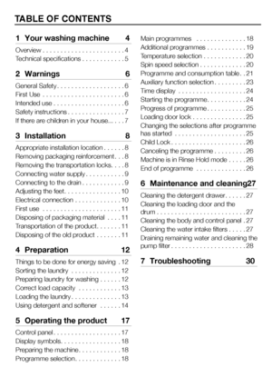 Page 33EN
TABLE OF CONTENTS
1  Your washing machine  4
Overview. . . . . . . . . . . . . . . . . . . . . . . 4
Technical specifications . . . . . . . . . . . .5
2 Warnings  6
General Safety. . . . . . . . . . . . . . . . . . . 6
First Use   . . . . . . . . . . . . . . . . . . . . . . . 6
Intended use . . . . . . . . . . . . . . . . . . . . 6
Safety instructions . . . . . . . . . . . . . . . . 7
If there are children in your house... . . .7
3 Installation  8
Appropriate installation location . . . . . .8...