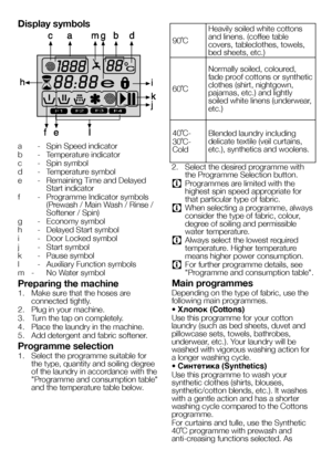 Page 1818EN
Display symbols
F1F2F3F4
a - Spin Speed indicator
b  - Temperature indicator
c  - Spin symbol
d  - Temperature symbol
e  - Remaining Time and Delayed 
Start indicator
f  - Programme Indicator symbols 
(Prewash / Main Wash / Rinse / 
Softener / Spin)
g  - Economy symbol
h  - Delayed Start symbol
i  - Door Locked symbol
j  - Start symbol
k  - Pause symbol
l  - Auxiliary Function symbols
m  -  No Water symbol
Preparing the machine
1. Make sure that the hoses are 
connected tightly. 
2.  Plug in your...