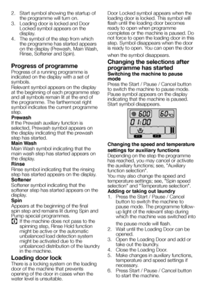 Page 2525EN
2. Start symbol showing the startup of 
the programme will turn on.
3.  Loading door is locked and Door 
Locked symbol appears on the 
display.
4.  The symbol of the step from which 
the programme has started appears 
on the display (Prewash, Main Wash, 
Rinse, Softener and Spin).
Progress of programme
Progress of a running programme is 
indicated on the display with a set of 
symbols.
Relevant symbol appears on the display 
at the beginning of each programme step 
and all symbols remain lit at the...