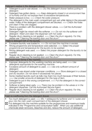 Page 34Detergent residue in the detergent drawer.
• Detergent is put in wet drawer. >>> Dry the detergent drawer before putting in 
detergent.
•  Detergent has gotten damp. >>> Keep detergents closed in an environment free 
of humidity and do not expose them to excessive temperatures.
•  Water pressure is low. >>> Check the water pressure.
•  The detergent in the main wash compartment got wet while taking in the pr ewash 
water. Holes of the detergent compartment are blocked. >>> Check the holes 
and clean if...