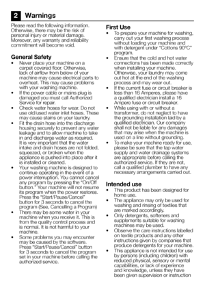 Page 66EN
2 Warnings
Please read the following information. 
Otherwise, there may be the risk of 
personal injury or material damage. 
Moreover, any warranty and reliability 
commitment will become void.
General Safety
•  Never place your machine on a 
carpet covered floor. Otherwise, 
lack of airflow from below of your 
machine may cause electrical parts to 
overheat. This may cause problems 
with your washing machine.
•  If the power cable or mains plug is 
damaged you must call Authorized 
Service for...