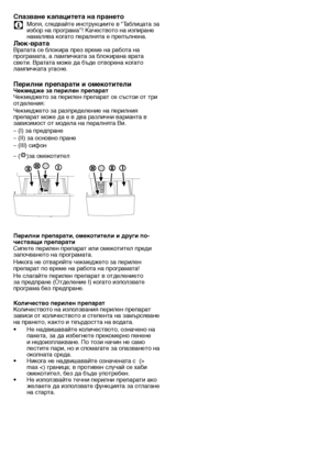 Page 1717 - BG
Спазване капацитета н\та прането
C	 Моля,	следвайте	инструкциите	в	“Таблицата	за	
избор	на	програма”!	Качеството	на	изпиране	
намалява	когато	пералнята	е	препълнена.
Люк-вратаВратата	се	блокира	през	време	на	работа	на	
програмата,	а	лампичката	за	блокирана	врата	
свети.	Вратата	може	да	бъде	отворена	когато	
лампичката	угасне.
Перилни препарати и о\тмекотителиЧекмедже за перилен п\трепарат
Чекмеджето	за	перилен	препарат	се	състои	от	три	
отделения:
Чекмеджето	за	разпределение	на	перилния	
препарат...