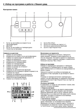 Page 1818 - BG
4  \bзбор на програма и р\табота с Вашия уред
1	-	 Бутон	за	настройка	на	скоростта	на	центрофугиране
2	-	 Дисплей
3	-	 Бутон	за	настройка	на	температурата	
4	-	 Селектор	на	програми	 5	-	 Бутон	Вкл./Изкл.	
6	-	 Бутон	за	отлагане	на	старта	(+/-)
7	-	 Бутони	за	допълнителни	функции
8	-	 Бутон	Старт/Пауза/Отказ
Контролен панел 
1
6 78
2
3 45
Символи на дисплея
а	-	 Символ	за	центрофуга
b	-	 Индикатор	на	скоростта	на	центрофугиране
c	-	 Символ	за	спряла	вода	(В	зависимост	от	
модела	на	машината)
d	-...