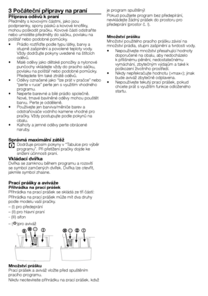 Page 3030 - CZ
3 Počáteční přípravy na praní
Příprava oděvů k praníPředměty	s	kovovými	částmi,	jako	jsou	
podprsenky,	spony	pásků	a	kovové	knoflíky,	
mohou	poškodit	pračku.	Kovové	části	odstraňte	
nebo	umístěte	předměty	do	sáčku,	povlaku	na	
polštář	nebo	podobné	pomůcky.
•	 Prádlo	roztřiďte	podle	typu	látky,	barvy	a	stupně	zašpinění	a	povolené	teploty	vody.	
Vždy	dodržujte	pokyny	uvedené	na	štítcích	
oděvů.
•	 Malé	oděvy	jako	dětské	ponožky	a	nylonové	 punčochy	vkládejte	vždy	do	pracího	sáčku,	
povlaku	na...