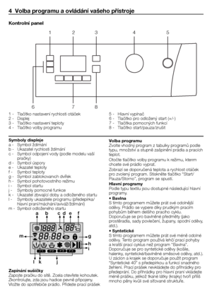 Page 3131 - CZ
4  Volba programu a ovládání vašeho přístroje
1	-	 Tlačítko	nastavení	rychlosti	otáček
2	-	 Displej
3	-	 Tlačítko	nastavení	teploty	
4	-	 Tlačítko	volby	programu	5	-	 Hlavní	vypínač	
6	-	 Tlačítko	pro	odložený	start	(+/-)
7	-	 Tlačítka	pomocných	funkcí
8	-	 Tlačítko	start/pauza/zrušit
Kontrolní panel
1
6 78
2
3 45
Symboly displeje
a	-	 Symbol	ždímání
b	-	 Ukazatel	rychlosti	ždímání
c	-	 Symbol	odpojení	vody	(podle	modelu	vaší	
pračky)
d	-	 Symbol	úspory
e	-	 Ukazatel	teploty
f	-		 Symbol	teploty...