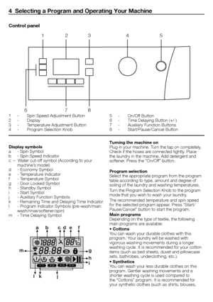 Page 55 - EN
Display symbols
a	 -	Spin	Symbol
b	 -	Spin	Speed	Indicator
c		–		Water	cut-off	symbol	(According	to	your	machine’s	model)
d	 -	Economy	Symbol
e	 -	Temperature	Indicator
f	 -	Temperature	Symbol
g	 -	Door	Locked	Symbol
h	 -	Standby	Symbol
i	 -	Start	Symbol
j	 -	Auxiliary	Function	Symbols
k	 -	Remaining	Time	and	Delaying	Time	Indicator
l	 -	Program	Indicator	Symbols	(pre-wash/main	 wash/rinse/softener/spin)
m	 -	Time	Delaying	Symbol
F1F2F3F4
a b c de f
g
h
i
j
k
l
m
Turning the machine on
Plug	in...